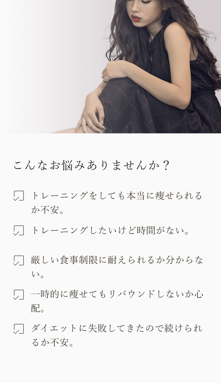 こんなお悩みありませんか？トレーニングをしても本当に痩せられるか不安。トレーニングしたいけど時間がない。厳しい食事制限に耐えられるか分からない。一時的に痩せてもリバウンドしないか心配。ダイエットに失敗してきたので続けられるか不安。